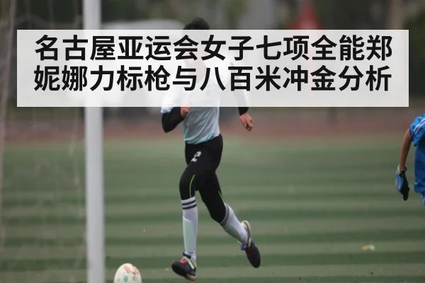 名古屋亚运会女子七项全能郑妮娜力标枪与八百米冲金分析