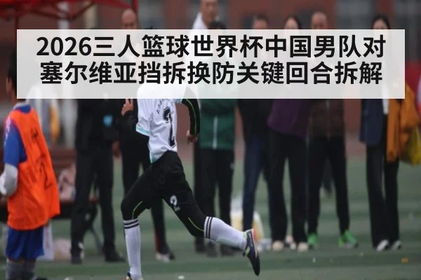 2026三人篮球世界杯中国男队对塞尔维亚挡拆换防关键回合拆解