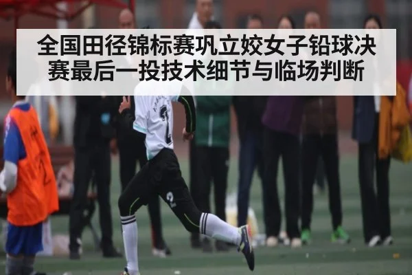 全国田径锦标赛巩立姣女子铅球决赛最后一投技术细节与临场判断